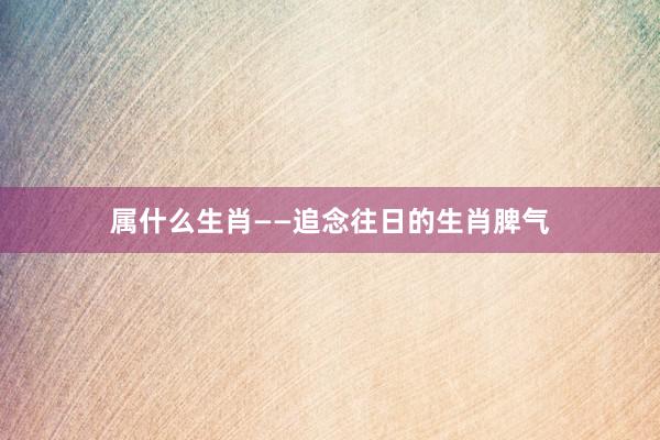 属什么生肖——追念往日的生肖脾气